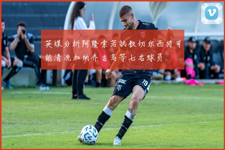 英媒分析阿隆索若执教切尔西将可能清洗加纳乔吉乌等七名球员