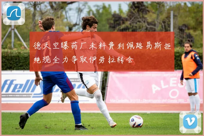 德天空曝药厂未料费利佩路易斯拒绝现全力争取伊劳拉转会