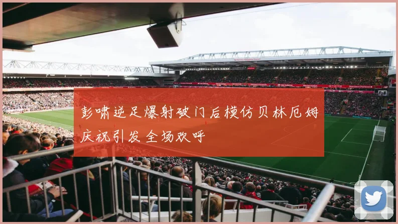 彭啸逆足爆射破门后模仿贝林厄姆庆祝引发全场欢呼