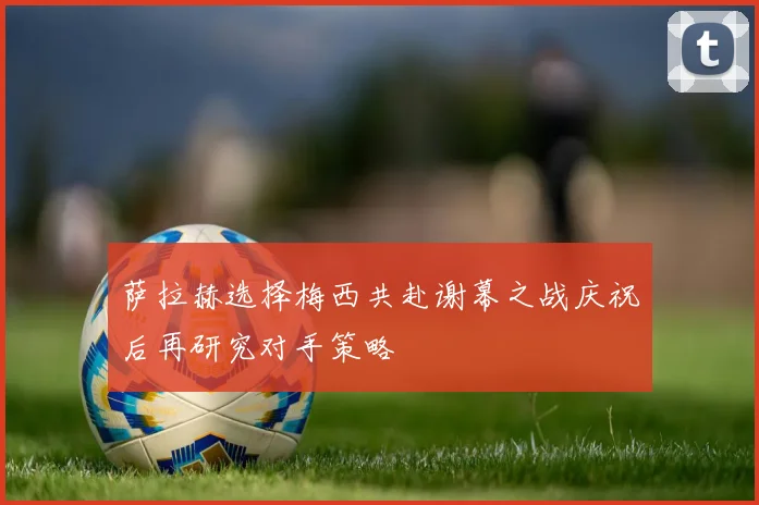 萨拉赫选择梅西共赴谢幕之战庆祝后再研究对手策略