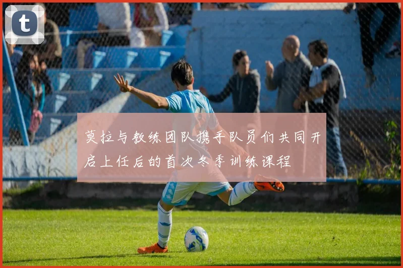 莫拉与教练团队携手队员们共同开启上任后的首次冬季训练课程