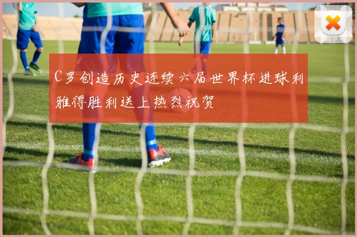 C罗创造历史连续六届世界杯进球利雅得胜利送上热烈祝贺