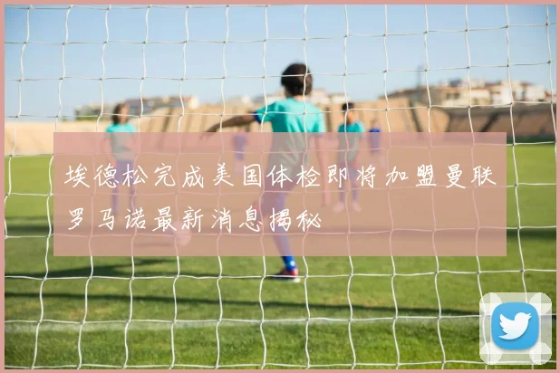埃德松完成美国体检即将加盟曼联罗马诺最新消息揭秘