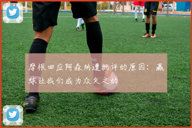 摩根回应阿森纳遭批评的原因：赢球让我们成为众矢之的
