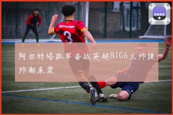 阿尔特塔孤军奋战英超BIG6主帅换帅潮来袭