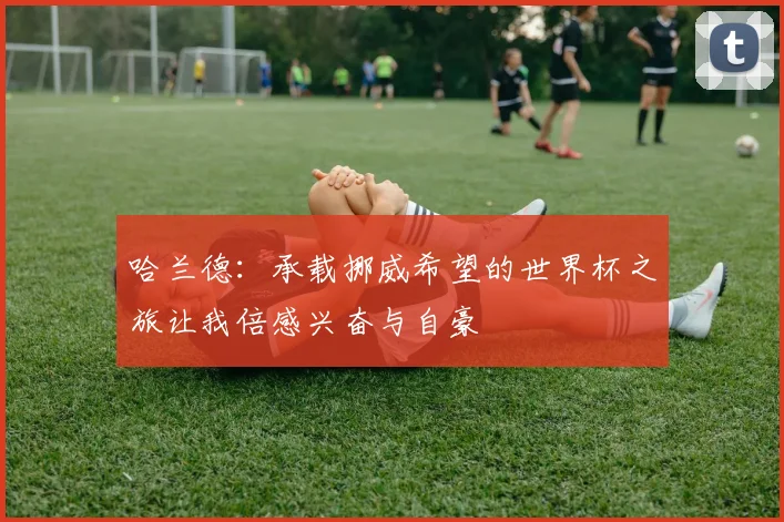 哈兰德：承载挪威希望的世界杯之旅让我倍感兴奋与自豪