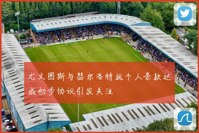 尤文图斯与瑟尔洛特就个人条款达成初步协议引发关注