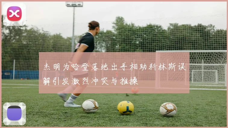 杰明为哈登落地出手相助科林斯误解引发激烈冲突与推搡