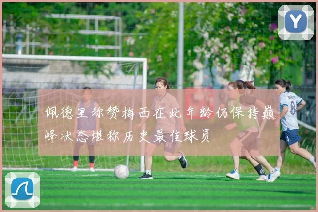 佩德里称赞梅西在此年龄仍保持巅峰状态堪称历史最佳球员
