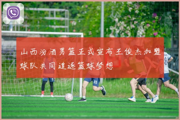 山西汾酒男篮正式宣布王俊杰加盟球队共同追逐篮球梦想