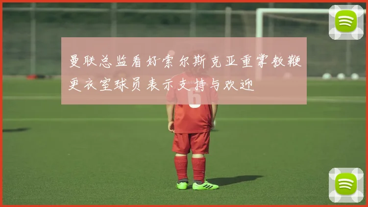 曼联总监看好索尔斯克亚重掌教鞭更衣室球员表示支持与欢迎