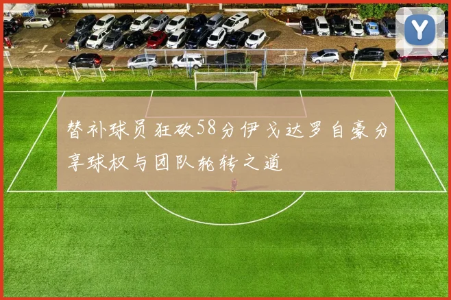 替补球员狂砍58分伊戈达罗自豪分享球权与团队轮转之道