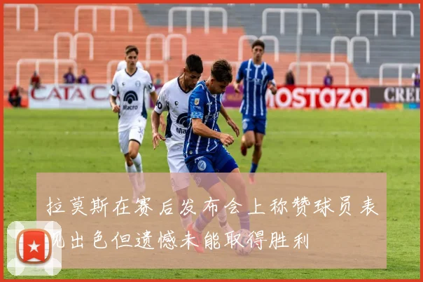 拉莫斯在赛后发布会上称赞球员表现出色但遗憾未能取得胜利