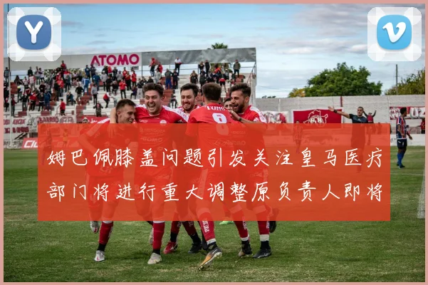 姆巴佩膝盖问题引发关注皇马医疗部门将进行重大调整原负责人即将离任