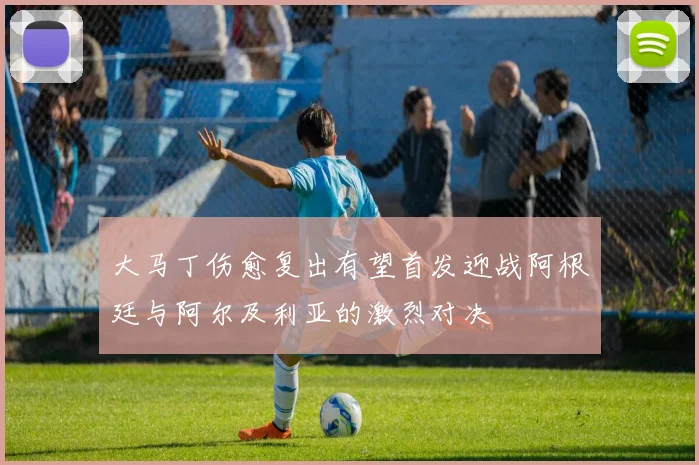 大马丁伤愈复出有望首发迎战阿根廷与阿尔及利亚的激烈对决