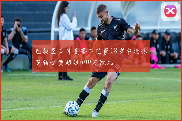 巴黎圣日耳曼签下巴萨18岁中场德罗转会费超过600万欧元