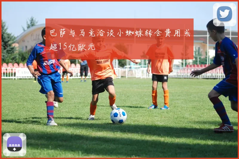 巴萨与马竞洽谈小蜘蛛转会费用或超15亿欧元