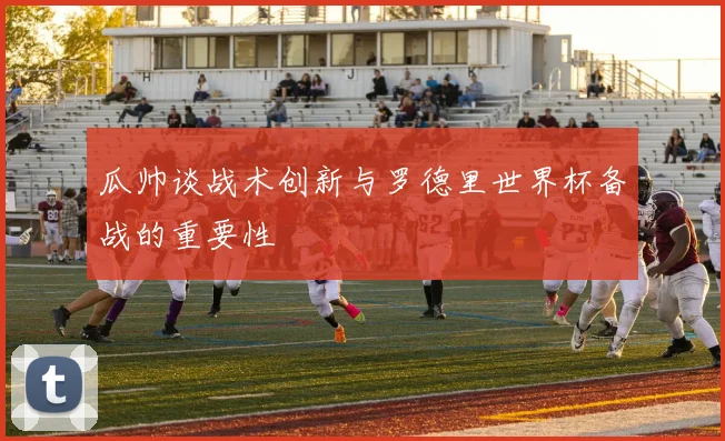 瓜帅谈战术创新与罗德里世界杯备战的重要性