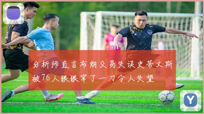分析师直言布朗交易失误史蒂文斯被76人狠狠宰了一刀令人失望