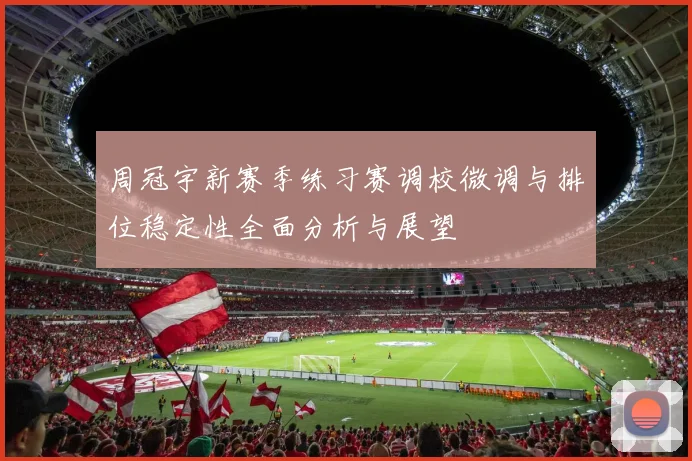 周冠宇新赛季练习赛调校微调与排位稳定性全面分析与展望