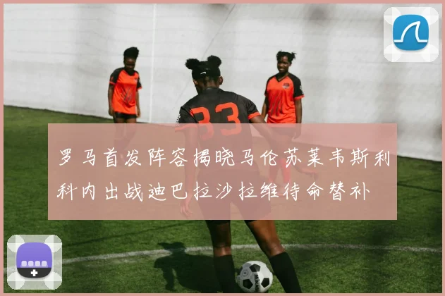 罗马首发阵容揭晓马伦苏莱韦斯利科内出战迪巴拉沙拉维待命替补