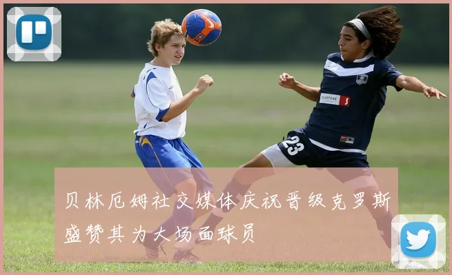 贝林厄姆社交媒体庆祝晋级克罗斯盛赞其为大场面球员