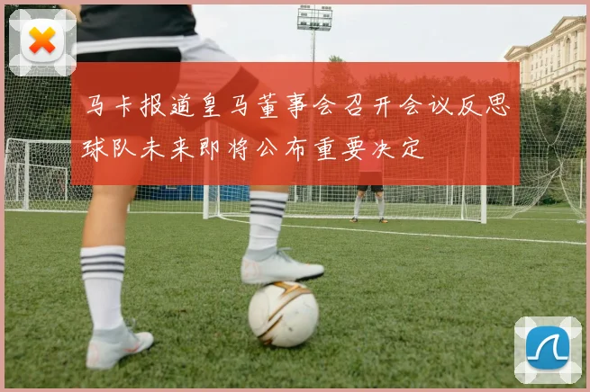 马卡报道皇马董事会召开会议反思球队未来即将公布重要决定