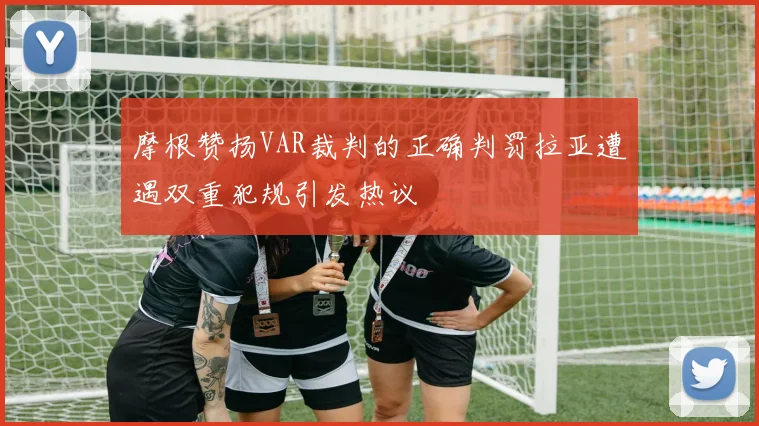 摩根赞扬VAR裁判的正确判罚拉亚遭遇双重犯规引发热议