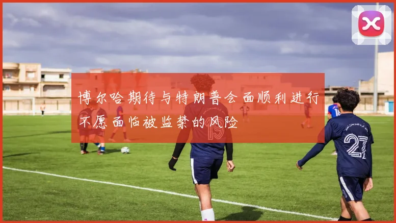 博尔哈期待与特朗普会面顺利进行不愿面临被监禁的风险