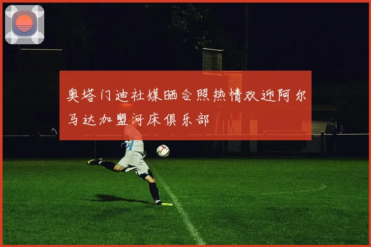 奥塔门迪社媒晒合照热情欢迎阿尔马达加盟河床俱乐部
