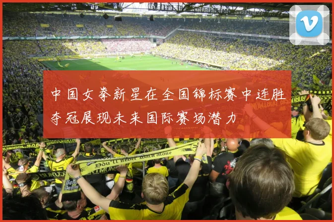 中国女拳新星在全国锦标赛中连胜夺冠展现未来国际赛场潜力