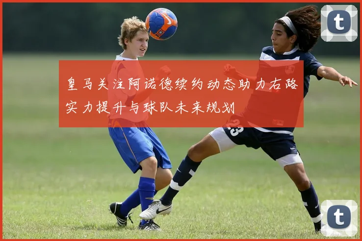 皇马关注阿诺德续约动态助力右路实力提升与球队未来规划