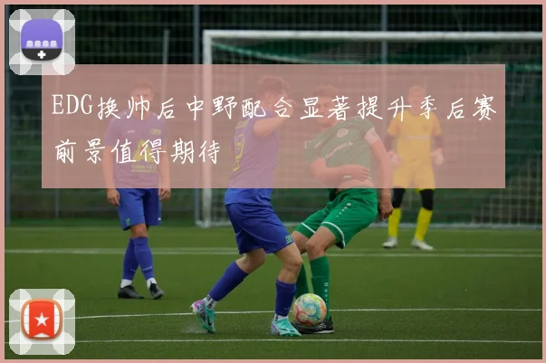 EDG换帅后中野配合显著提升季后赛前景值得期待
